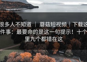很多人不知道 ｜ 蘑菇短视频｜下载这件事：最要命的是这一句提示！十个里九个都错在这