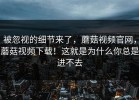 被忽视的细节来了，蘑菇视频官网，蘑菇视频下载！这就是为什么你总是进不去