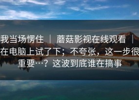 我当场愣住 ｜ 蘑菇影视在线观看 ｜ 在电脑上试了下；不夸张，这一步很重要…？这波到底谁在搞事