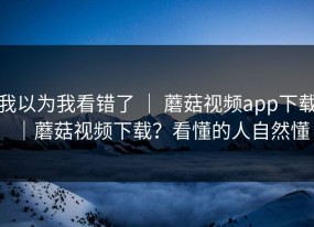 我以为我看错了 ｜ 蘑菇视频app下载｜蘑菇视频下载？看懂的人自然懂