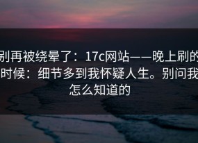 别再被绕晕了：17c网站——晚上刷的时候：细节多到我怀疑人生。别问我怎么知道的