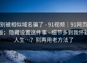 别被相似域名骗了 - 91视频｜91网页版；隐藏设置这件事 - 细节多到我怀疑人生…？别再用老方法了