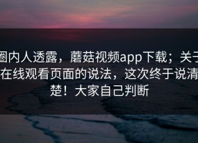 圈内人透露，蘑菇视频app下载；关于在线观看页面的说法，这次终于说清楚！大家自己判断