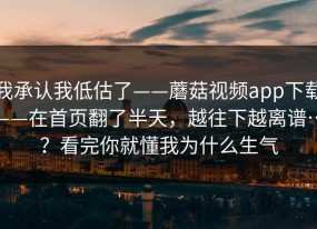 我承认我低估了——蘑菇视频app下载——在首页翻了半天，越往下越离谱…？看完你就懂我为什么生气