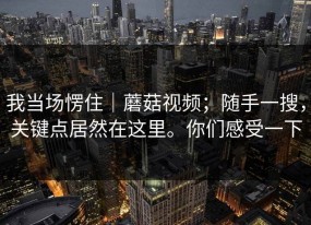 我当场愣住｜蘑菇视频；随手一搜，关键点居然在这里。你们感受一下