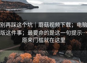 别再踩这个坑｜蘑菇视频下载；电脑版这件事；最要命的是这一句提示…原来门槛就在这里