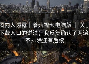 圈内人透露｜蘑菇视频电脑版 ｜ 关于下载入口的说法；我反复确认了两遍。不排除还有后续