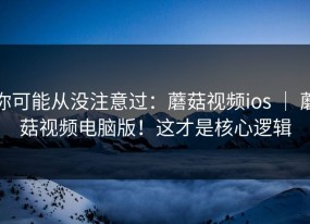 你可能从没注意过：蘑菇视频ios ｜ 蘑菇视频电脑版！这才是核心逻辑