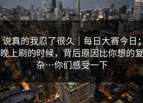 说真的我忍了很久｜每日大赛今日；晚上刷的时候，背后原因比你想的复杂…你们感受一下