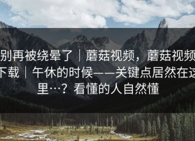 别再被绕晕了｜蘑菇视频，蘑菇视频下载｜午休的时候——关键点居然在这里…？看懂的人自然懂