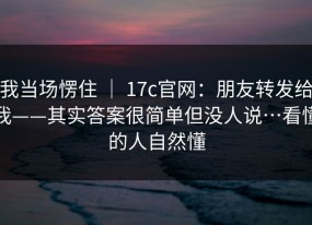 我当场愣住 ｜ 17c官网：朋友转发给我——其实答案很简单但没人说…看懂的人自然懂