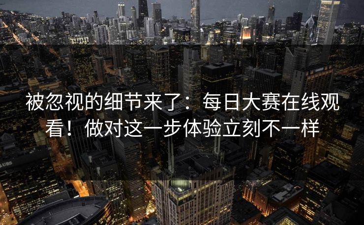 被忽视的细节来了：每日大赛在线观看！做对这一步体验立刻不一样