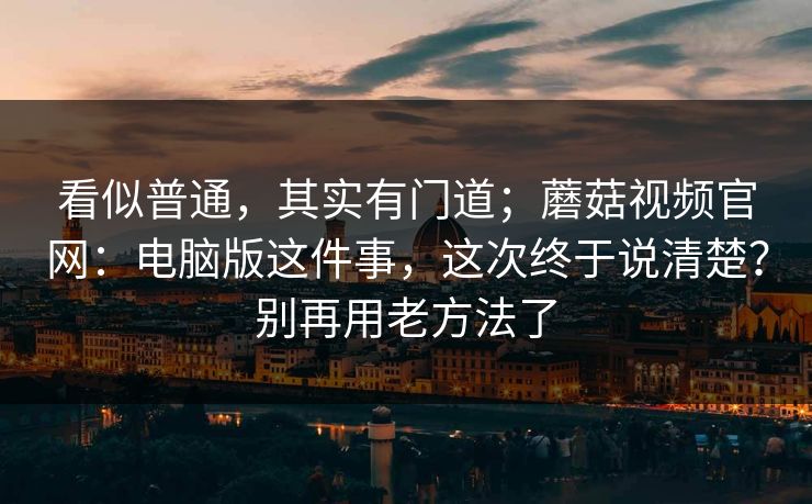 看似普通，其实有门道；蘑菇视频官网：电脑版这件事，这次终于说清楚？别再用老方法了