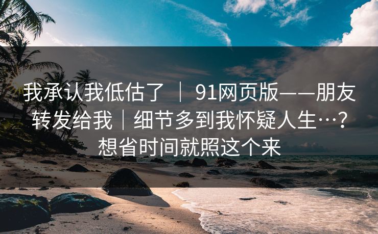 我承认我低估了 ｜ 91网页版——朋友转发给我｜细节多到我怀疑人生…？想省时间就照这个来