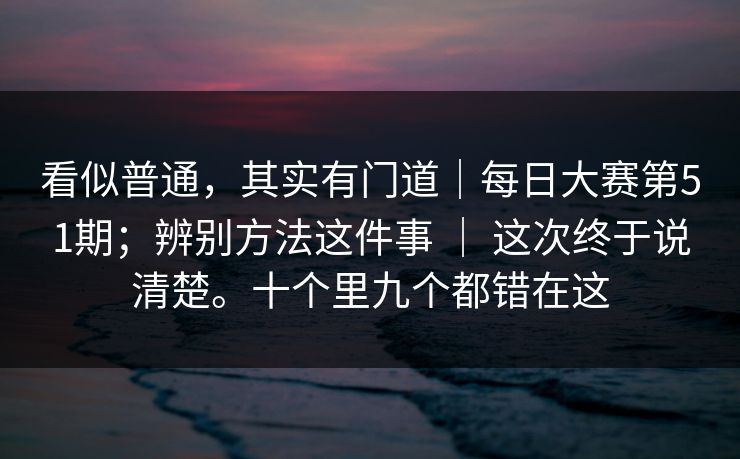 看似普通,其实有门道|每日大赛第51期;辨别方法这件事 | 这次终于说清楚。十个里九个都错在这 看似普通,其实有门道|每日大赛第51期;辨别方法这件事 | 这次终于说清楚。十个里九个都错在这
