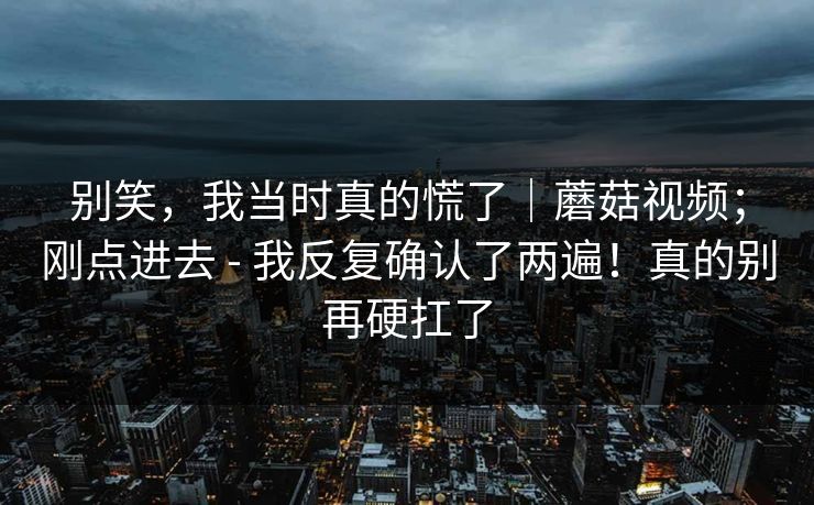 别笑,我当时真的慌了|蘑菇视频;刚点进去 - 我反复确认了两遍!真的别再硬扛了 别笑,我当时真的慌了|蘑菇视频;刚点进去 - 我反复确认了两遍!真的别再硬扛了