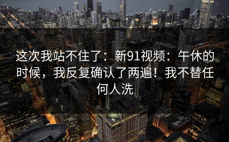 这次我站不住了：新91视频：午休的时候，我反复确认了两遍！我不替任何人洗