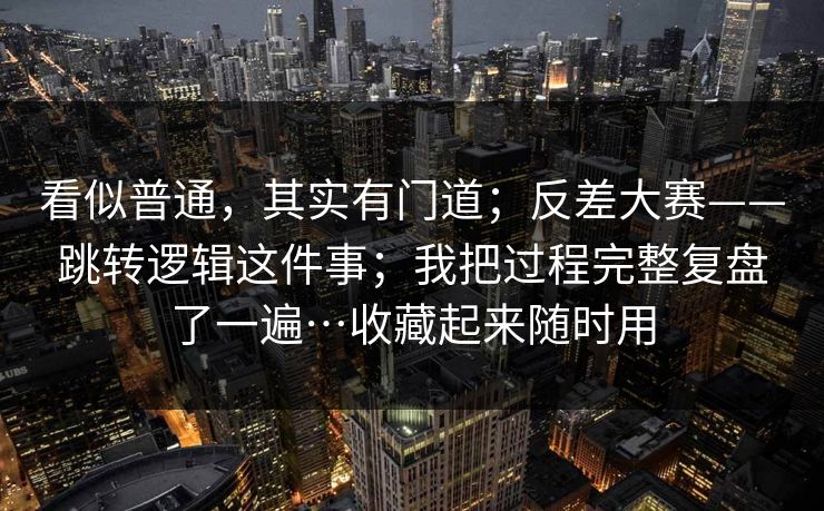 看似普通，其实有门道；反差大赛——跳转逻辑这件事；我把过程完整复盘了一遍…收藏起来随时用