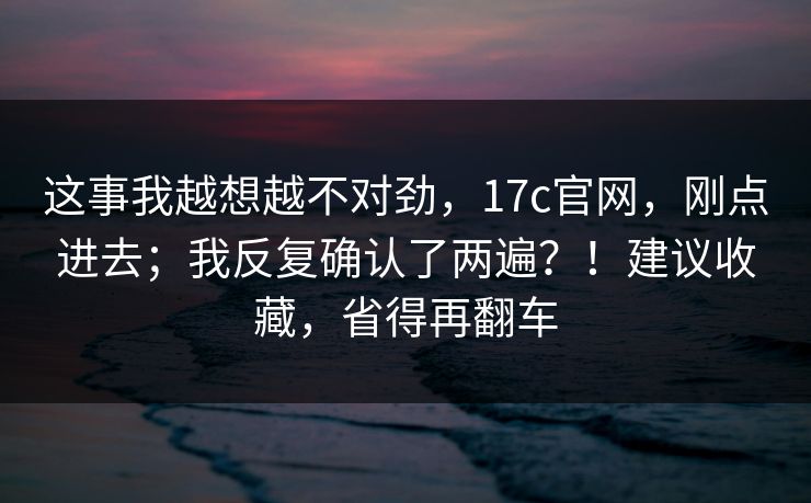 这事我越想越不对劲,17c官网,刚点进去;我反复确认了两遍?!建议收藏,省得再翻车 这事我越想越不对劲,17c官网,刚点进去;我反复确认了两遍?!建议收藏,省得再翻车