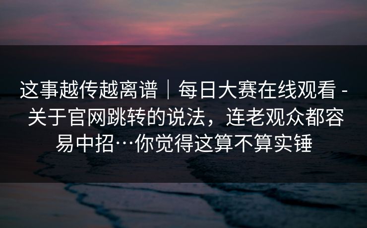 这事越传越离谱｜每日大赛在线观看 - 关于官网跳转的说法，连老观众都容易中招…你觉得这算不算实锤