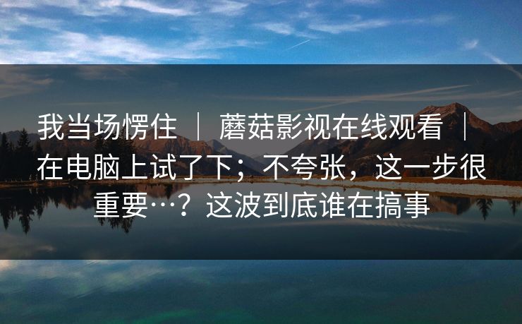 我当场愣住 ｜ 蘑菇影视在线观看 ｜ 在电脑上试了下；不夸张，这一步很重要…？这波到底谁在搞事