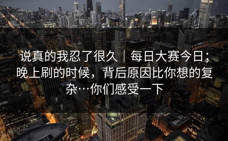说真的我忍了很久｜每日大赛今日；晚上刷的时候，背后原因比你想的复杂…你们感受一下