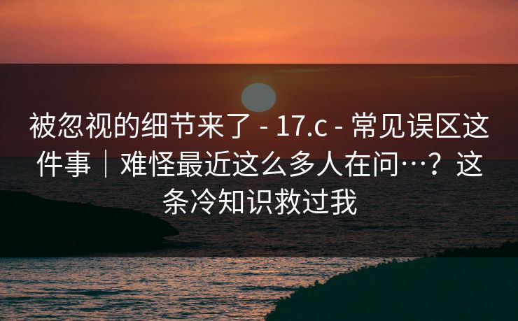 被忽视的细节来了 - 17.c - 常见误区这件事｜难怪最近这么多人在问…？这条冷知识救过我