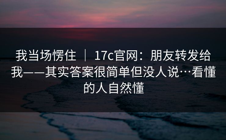 我当场愣住 ｜ 17c官网：朋友转发给我——其实答案很简单但没人说…看懂的人自然懂