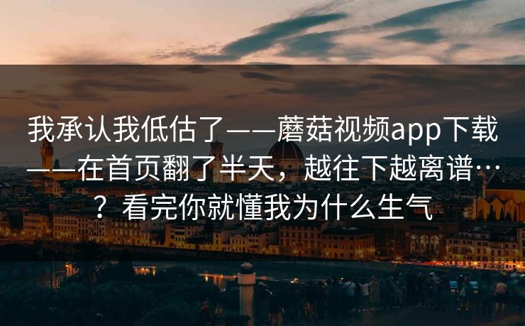 我承认我低估了——蘑菇视频app下载——在首页翻了半天，越往下越离谱…？看完你就懂我为什么生气