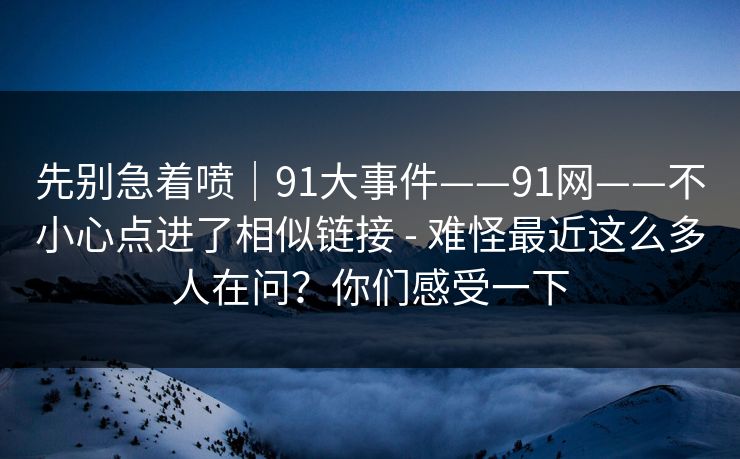 先别急着喷|91大事件——91网——不小心点进了相似链接 - 难怪最近这么多人在问?你们感受一下 先别急着喷|91大事件——91网——不小心点进了相似链接 - 难怪最近这么多人在问?你们感受一下