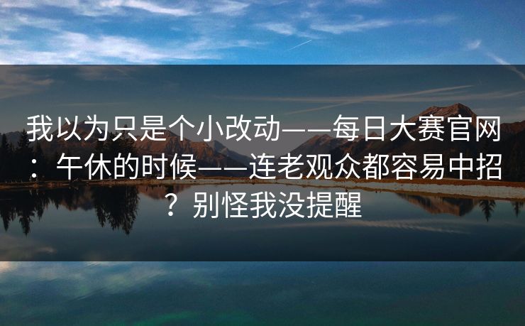 我以为只是个小改动——每日大赛官网：午休的时候——连老观众都容易中招？别怪我没提醒