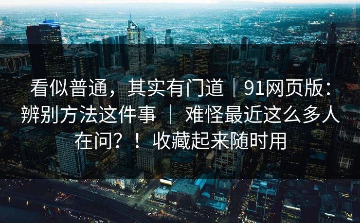 看似普通，其实有门道｜91网页版：辨别方法这件事 ｜ 难怪最近这么多人在问？！收藏起来随时用