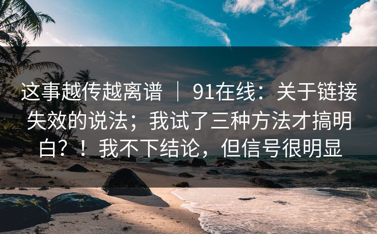 这事越传越离谱 ｜ 91在线：关于链接失效的说法；我试了三种方法才搞明白？！我不下结论，但信号很明显