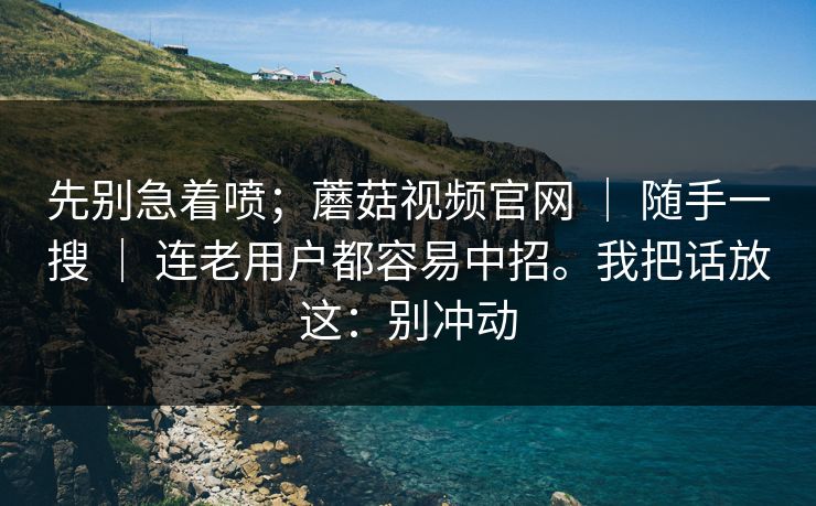 先别急着喷；蘑菇视频官网 ｜ 随手一搜 ｜ 连老用户都容易中招。我把话放这：别冲动