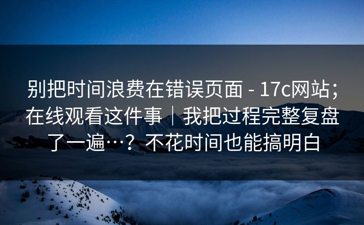 别把时间浪费在错误页面 - 17c网站;在线观看这件事|我把过程完整复盘了一遍…?不花时间也能搞明白 别把时间浪费在错误页面 - 17c网站;在线观看这件事|我把过程完整复盘了一遍…?不花时间也能搞明白