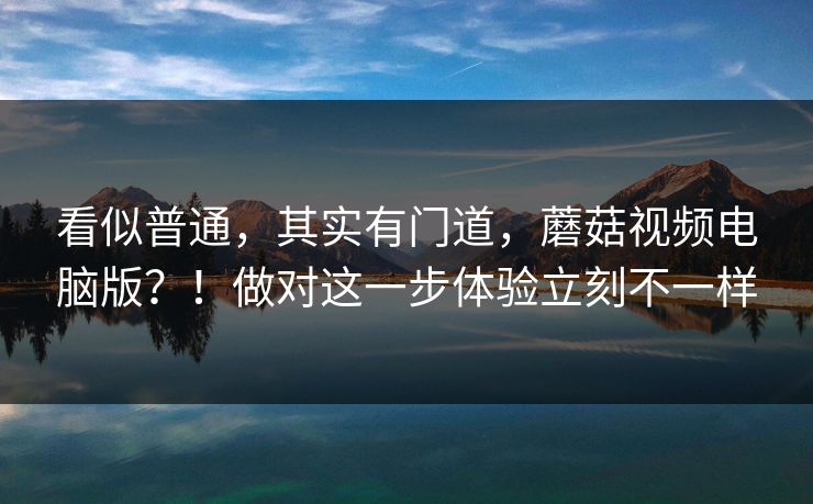 看似普通，其实有门道，蘑菇视频电脑版？！做对这一步体验立刻不一样
