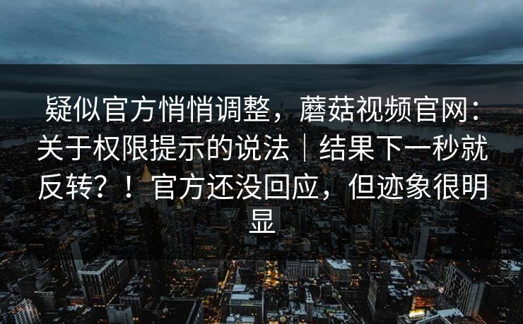 疑似官方悄悄调整，蘑菇视频官网：关于权限提示的说法｜结果下一秒就反转？！官方还没回应，但迹象很明显
