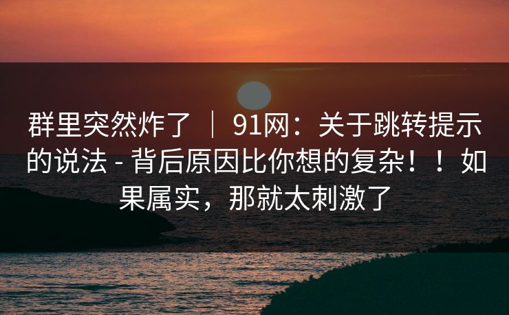 群里突然炸了 ｜ 91网：关于跳转提示的说法 - 背后原因比你想的复杂！！如果属实，那就太刺激了