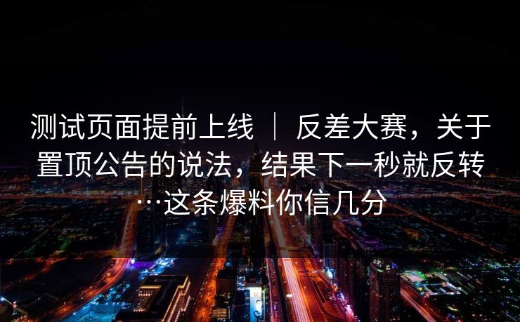 测试页面提前上线 | 反差大赛,关于置顶公告的说法,结果下一秒就反转…这条爆料你信几分 测试页面提前上线 | 反差大赛,关于置顶公告的说法,结果下一秒就反转…这条爆料你信几分