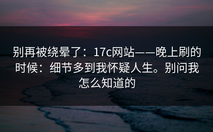 别再被绕晕了：17c网站——晚上刷的时候：细节多到我怀疑人生。别问我怎么知道的
