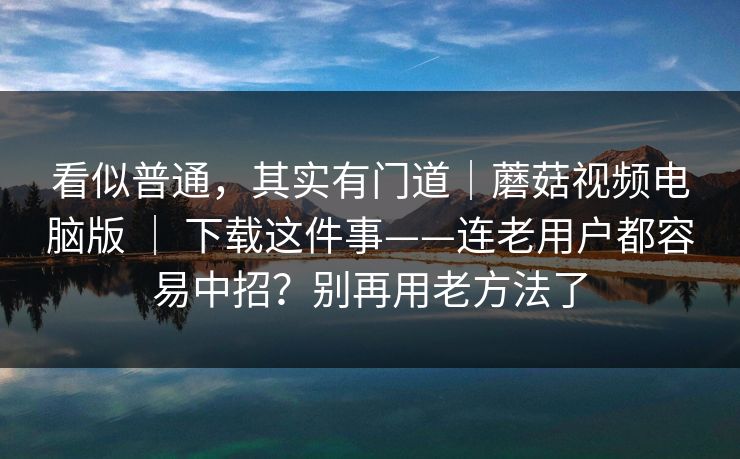 看似普通，其实有门道｜蘑菇视频电脑版 ｜ 下载这件事——连老用户都容易中招？别再用老方法了