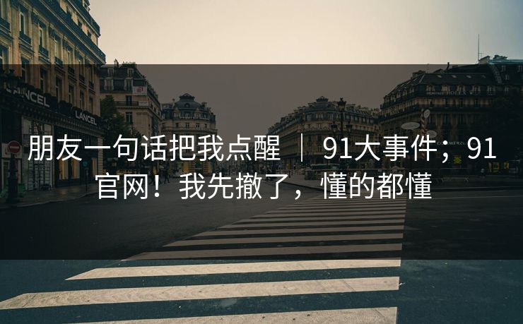 朋友一句话把我点醒 | 91大事件;91官网!我先撤了,懂的都懂 朋友一句话把我点醒 | 91大事件;91官网!我先撤了,懂的都懂