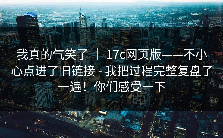 我真的气笑了 | 17c网页版——不小心点进了旧链接 - 我把过程完整复盘了一遍!你们感受一下 我真的气笑了 | 17c网页版——不小心点进了旧链接 - 我把过程完整复盘了一遍!你们感受一下