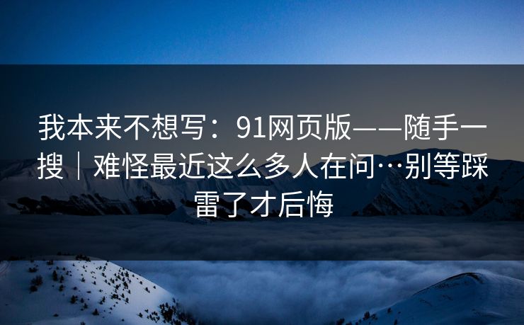 我本来不想写:91网页版——随手一搜|难怪最近这么多人在问…别等踩雷了才后悔 我本来不想写:91网页版——随手一搜|难怪最近这么多人在问…别等踩雷了才后悔