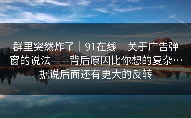 群里突然炸了|91在线|关于广告弹窗的说法——背后原因比你想的复杂…据说后面还有更大的反转 群里突然炸了|91在线|关于广告弹窗的说法——背后原因比你想的复杂…据说后面还有更大的反转
