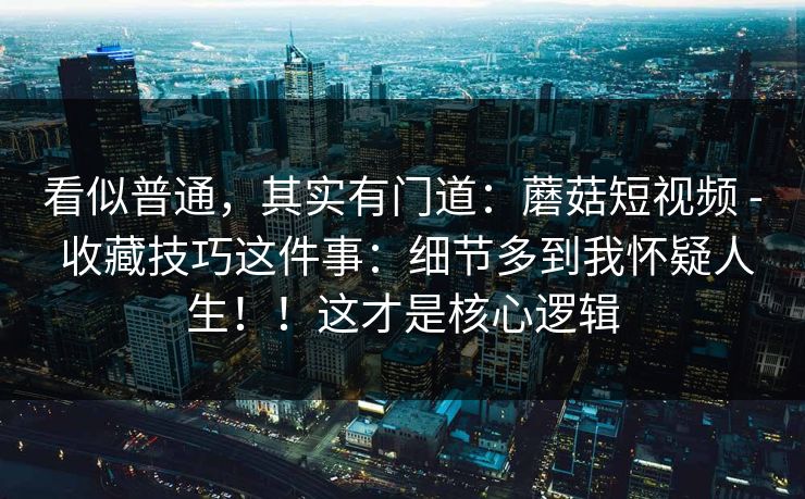 看似普通，其实有门道：蘑菇短视频 - 收藏技巧这件事：细节多到我怀疑人生！！这才是核心逻辑