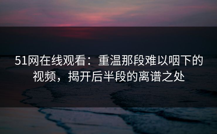 51网在线观看:重温那段难以咽下的视频,揭开后半段的离谱之处 51网在线观看:重温那段难以咽下的视频,揭开后半段的离谱之处