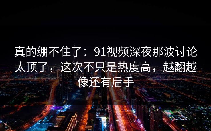 真的绷不住了：91视频深夜那波讨论太顶了，这次不只是热度高，越翻越像还有后手