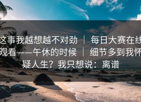 这事我越想越不对劲 ｜ 每日大赛在线观看——午休的时候 ｜ 细节多到我怀疑人生？我只想说：离谱