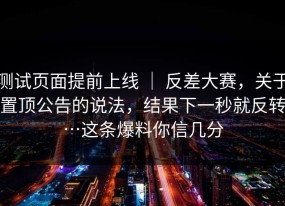 测试页面提前上线 ｜ 反差大赛，关于置顶公告的说法，结果下一秒就反转…这条爆料你信几分